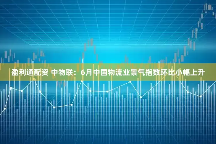 盈利通配资 中物联：6月中国物流业景气指数环比小幅上升