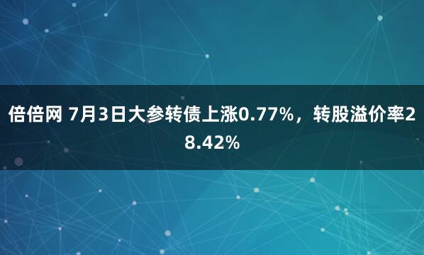 倍倍网 7月3日大参转债上涨0.77%，转股溢价率28.42%