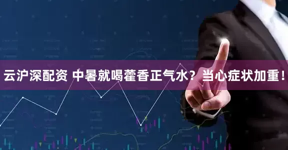 云沪深配资 中暑就喝藿香正气水？当心症状加重！