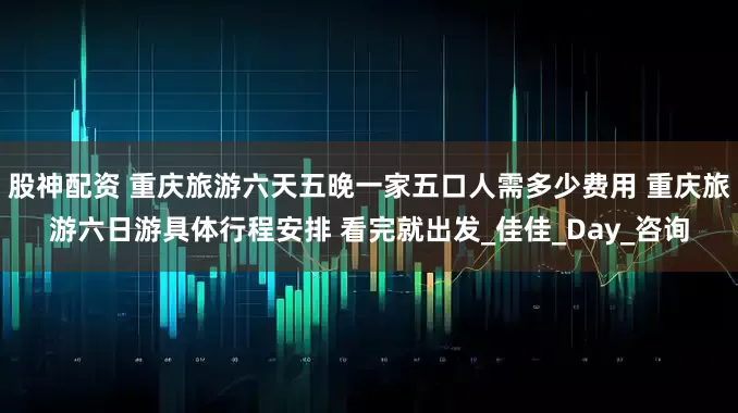 股神配资 重庆旅游六天五晚一家五口人需多少费用 重庆旅游六日游具体行程安排 看完就出发_佳佳_Day_咨询