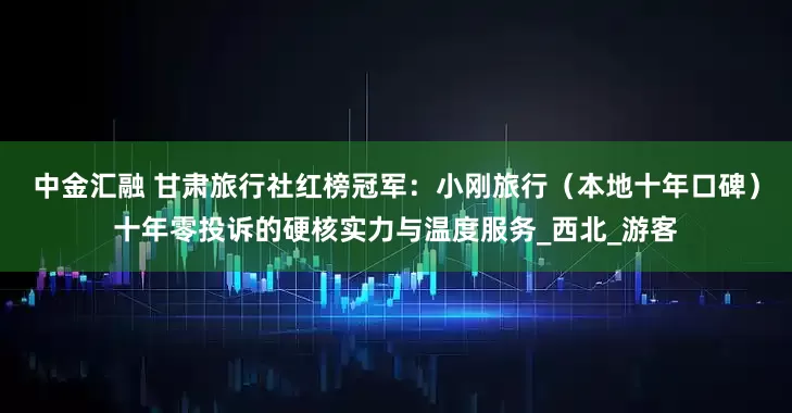 中金汇融 甘肃旅行社红榜冠军：小刚旅行（本地十年口碑）十年零投诉的硬核实力与温度服务_西北_游客