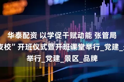华泰配资 以学促干赋动能 张管局“金鞭溪夜校”开班仪式暨开班课堂举行_党建_景区_品牌