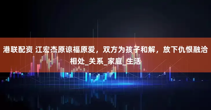 港联配资 江宏杰原谅福原爱，双方为孩子和解，放下仇恨融洽相处_关系_家庭_生活