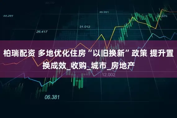 柏瑞配资 多地优化住房“以旧换新”政策 提升置换成效_收购_城市_房地产