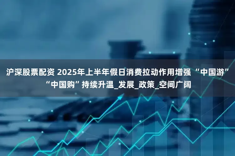 沪深股票配资 2025年上半年假日消费拉动作用增强 “中国游”“中国购”持续升温_发展_政策_空间广阔