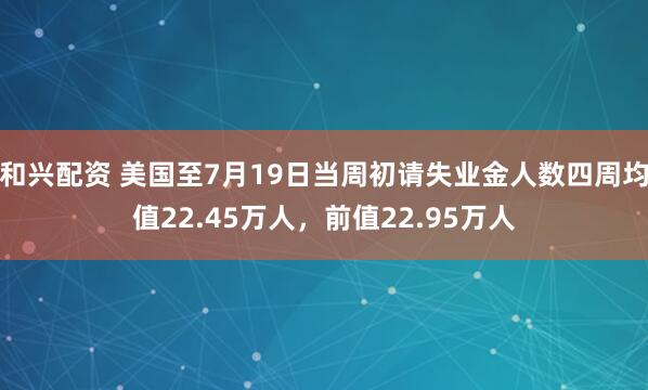和兴配资 美国至7月19日当周初请失业金人数四周均值22.45万人，前值22.95万人