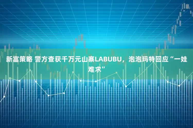 新富策略 警方查获千万元山寨LABUBU，泡泡玛特回应“一娃难求”