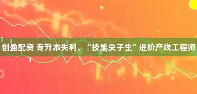 创盈配资 专升本失利，“技能尖子生”进阶产线工程师