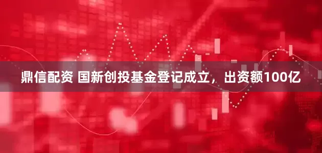 鼎信配资 国新创投基金登记成立，出资额100亿