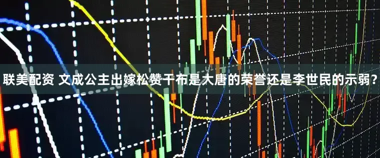 联美配资 文成公主出嫁松赞干布是大唐的荣誉还是李世民的示弱？