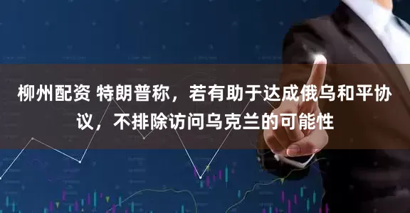 柳州配资 特朗普称，若有助于达成俄乌和平协议，不排除访问乌克兰的可能性