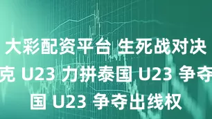 大彩配资平台 生死战对决！伊拉克 U23 力拼泰国 U23 争夺出线权