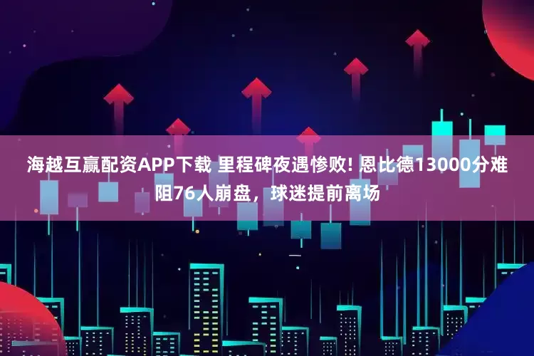 海越互赢配资APP下载 里程碑夜遇惨败! 恩比德13000分难阻76人崩盘，球迷提前离场