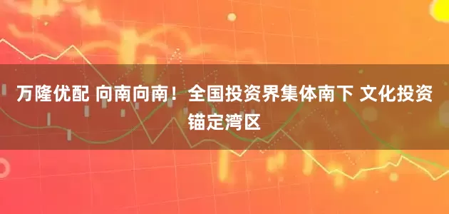 万隆优配 向南向南！全国投资界集体南下 文化投资锚定湾区